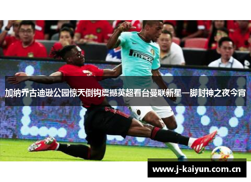 加纳乔古迪逊公园惊天倒钩震撼英超看台曼联新星一脚封神之夜今宵 加纳乔古迪逊公园惊天倒钩震撼英超看台曼联新星一脚封神之夜今宵